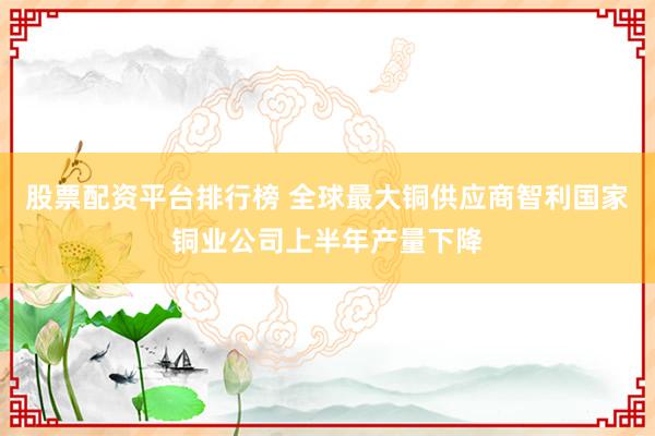 股票配资平台排行榜 全球最大铜供应商智利国家铜业公司上半年产量下降