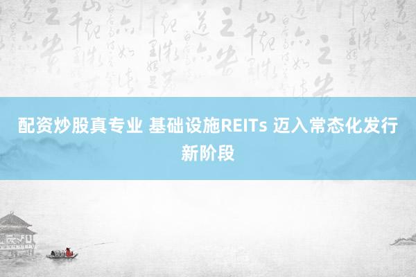 配资炒股真专业 基础设施REITs 迈入常态化发行新阶段