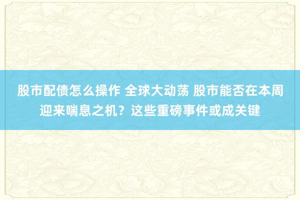 股市配债怎么操作 全球大动荡 股市能否在本周迎来喘息之机？这些重磅事件或成关键