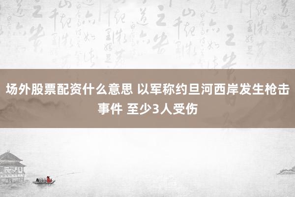 场外股票配资什么意思 以军称约旦河西岸发生枪击事件 至少3人受伤