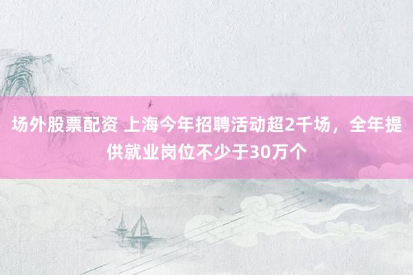 场外股票配资 上海今年招聘活动超2千场，全年提供就业岗位不少于30万个