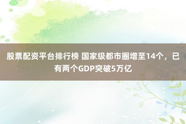 股票配资平台排行榜 国家级都市圈增至14个，已有两个GDP突破5万亿