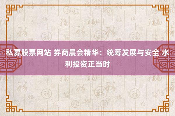 私募股票网站 券商晨会精华：统筹发展与安全 水利投资正当时