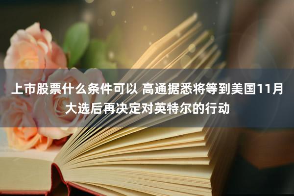 上市股票什么条件可以 高通据悉将等到美国11月大选后再决定对英特尔的行动