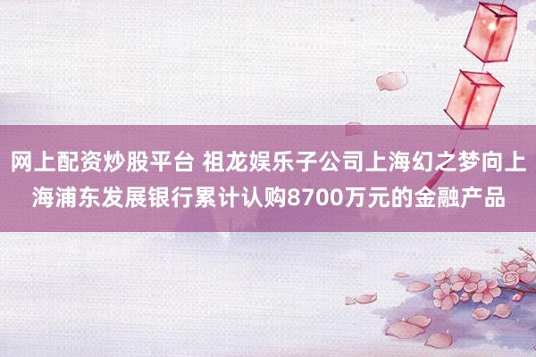 网上配资炒股平台 祖龙娱乐子公司上海幻之梦向上海浦东发展银行累计认购8700万元的金融产品