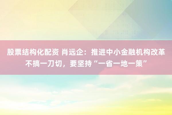 股票结构化配资 肖远企：推进中小金融机构改革不搞一刀切，要坚持“一省一地一策”