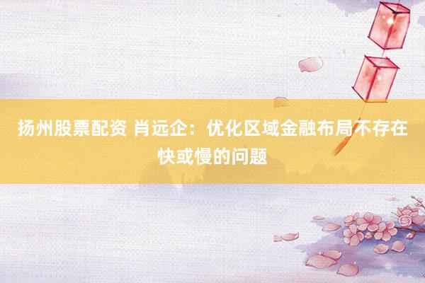 扬州股票配资 肖远企：优化区域金融布局不存在快或慢的问题