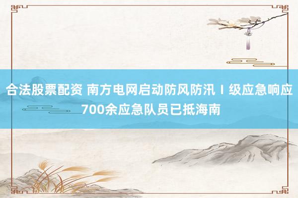 合法股票配资 南方电网启动防风防汛Ⅰ级应急响应 700余应急队员已抵海南