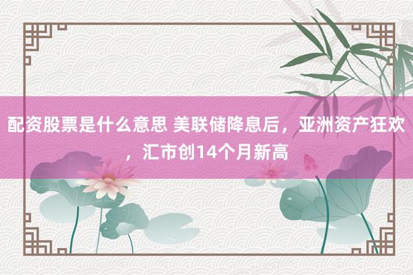 配资股票是什么意思 美联储降息后，亚洲资产狂欢，汇市创14个月新高