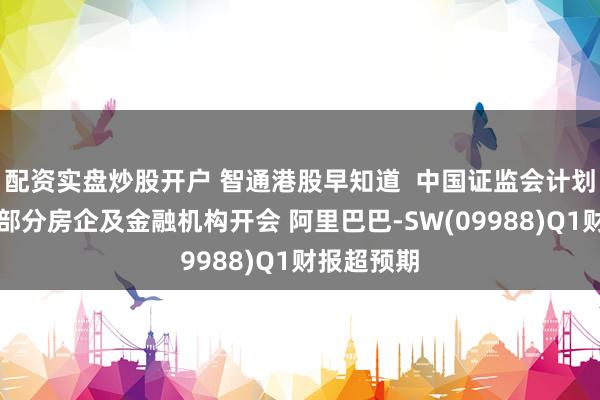 配资实盘炒股开户 智通港股早知道  中国证监会计划周五召集部分房企及金融机构开会 阿里巴巴-SW(09988)Q1财报超预期