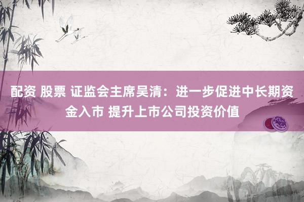 配资 股票 证监会主席吴清：进一步促进中长期资金入市 提升上市公司投资价值