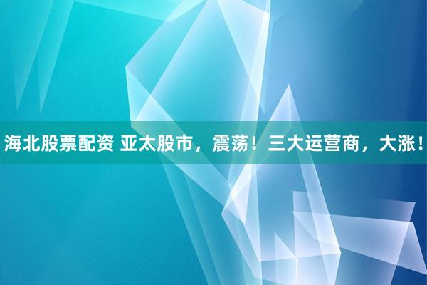 海北股票配资 亚太股市，震荡！三大运营商，大涨！