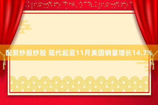 配资炒股炒股 现代起亚11月美国销量增长14.7%