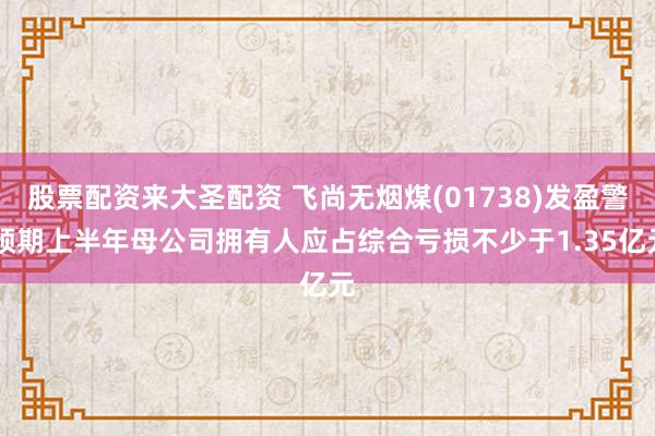 股票配资来大圣配资 飞尚无烟煤(01738)发盈警 预期上半年母公司拥有人应占综合亏损不少于1.35亿元