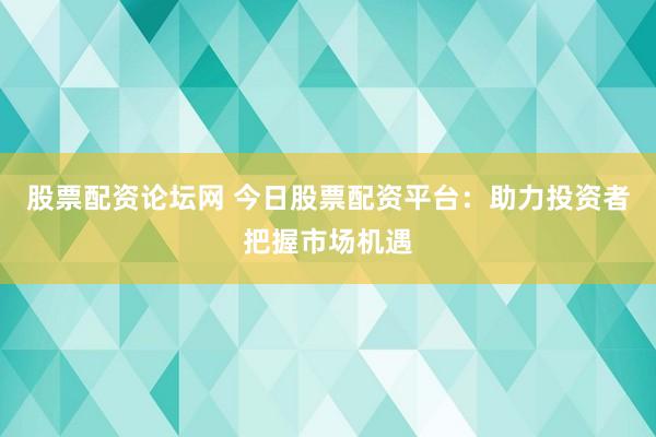 股票配资论坛网 今日股票配资平台：助力投资者把握市场机遇