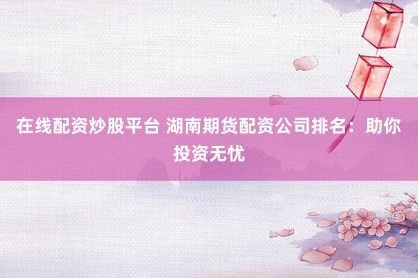 在线配资炒股平台 湖南期货配资公司排名：助你投资无忧