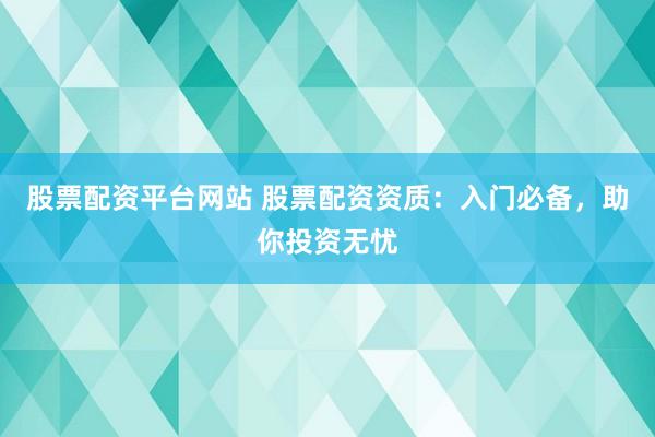 股票配资平台网站 股票配资资质：入门必备，助你投资无忧