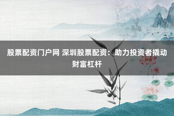 股票配资门户网 深圳股票配资：助力投资者撬动财富杠杆