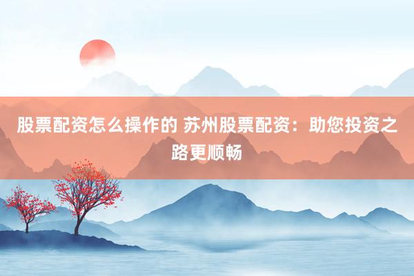 股票配资怎么操作的 苏州股票配资：助您投资之路更顺畅