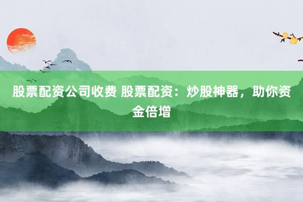 股票配资公司收费 股票配资：炒股神器，助你资金倍增