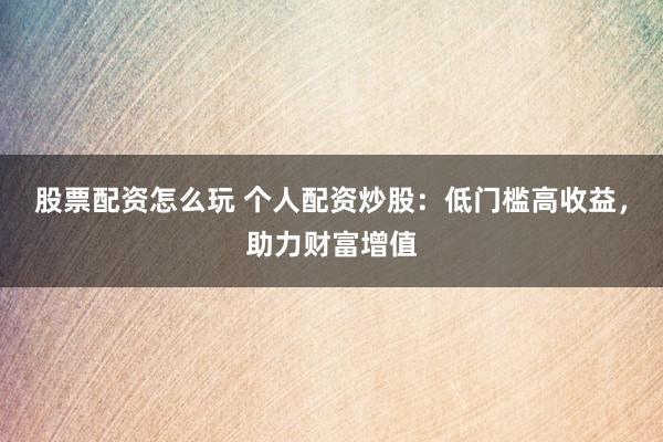 股票配资怎么玩 个人配资炒股：低门槛高收益，助力财富增值