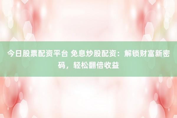 今日股票配资平台 免息炒股配资：解锁财富新密码，轻松翻倍收益