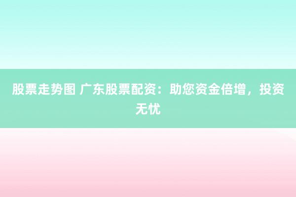 股票走势图 广东股票配资：助您资金倍增，投资无忧