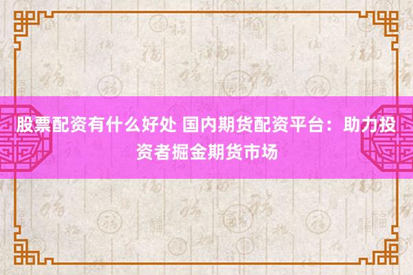 股票配资有什么好处 国内期货配资平台：助力投资者掘金期货市场