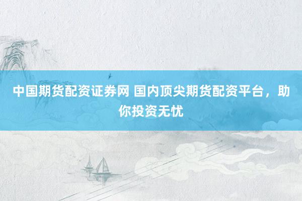 中国期货配资证券网 国内顶尖期货配资平台，助你投资无忧