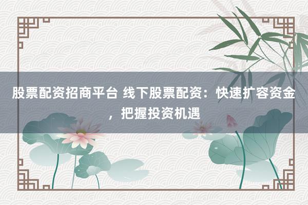 股票配资招商平台 线下股票配资：快速扩容资金，把握投资机遇