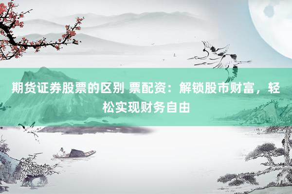 期货证券股票的区别 票配资：解锁股市财富，轻松实现财务自由