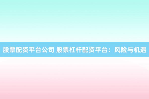 股票配资平台公司 股票杠杆配资平台：风险与机遇