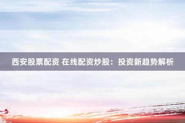 西安股票配资 在线配资炒股：投资新趋势解析