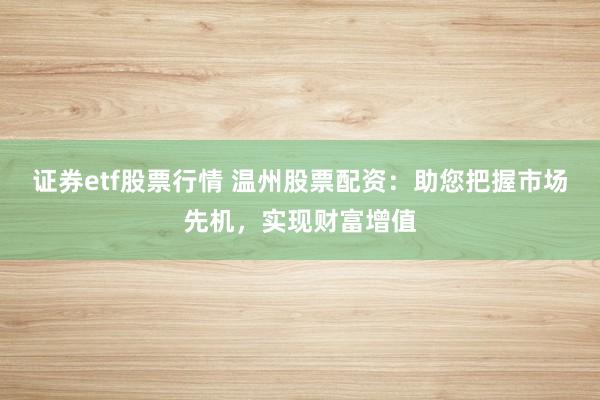 证券etf股票行情 温州股票配资：助您把握市场先机，实现财富增值
