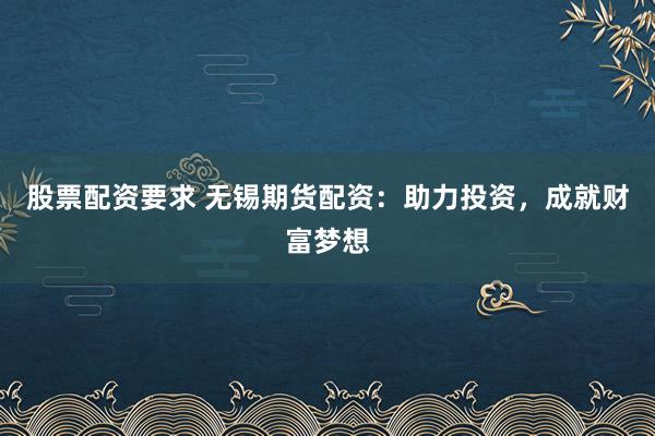 股票配资要求 无锡期货配资：助力投资，成就财富梦想