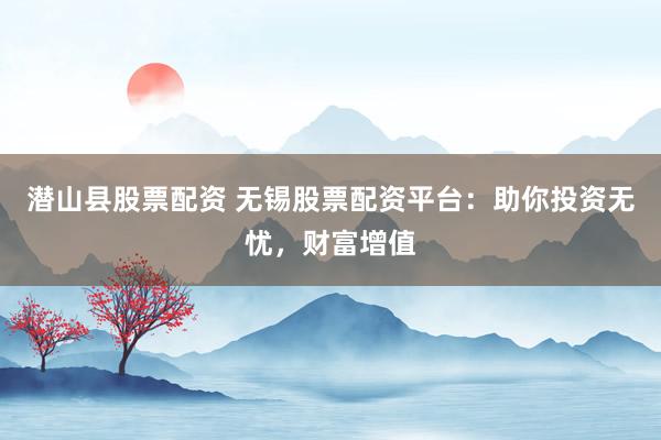 潜山县股票配资 无锡股票配资平台：助你投资无忧，财富增值