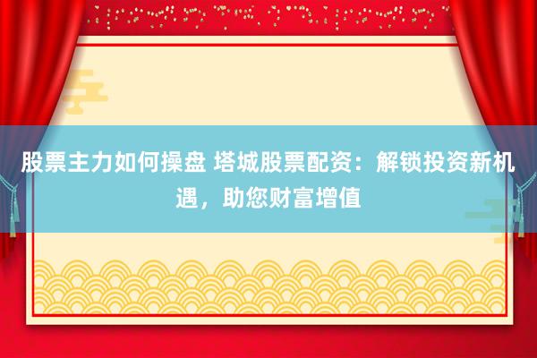 股票主力如何操盘 塔城股票配资：解锁投资新机遇，助您财富增值