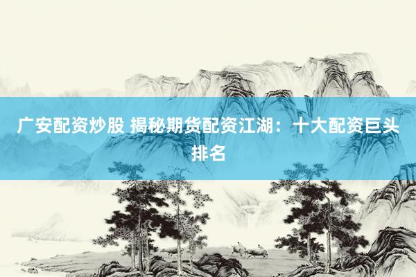 广安配资炒股 揭秘期货配资江湖：十大配资巨头排名