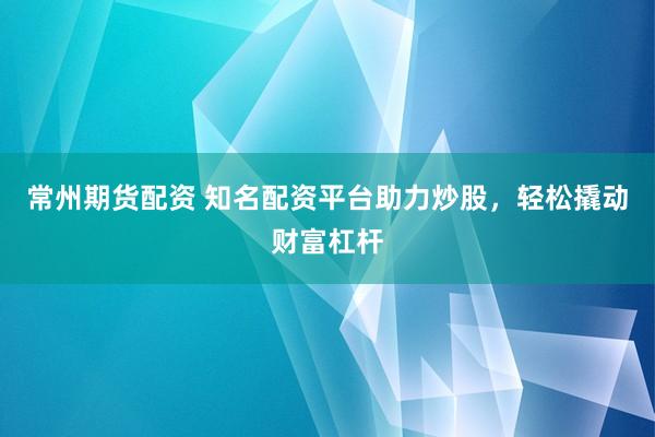常州期货配资 知名配资平台助力炒股，轻松撬动财富杠杆