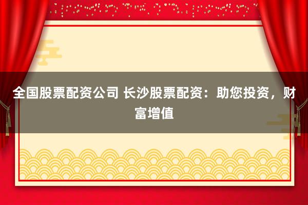 全国股票配资公司 长沙股票配资：助您投资，财富增值