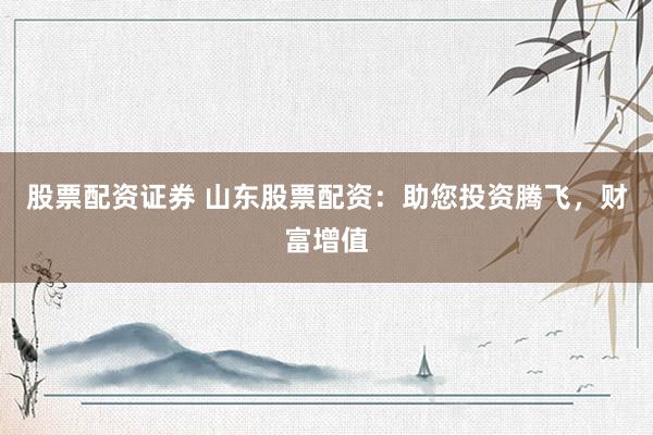 股票配资证券 山东股票配资：助您投资腾飞，财富增值