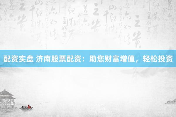 配资实盘 济南股票配资：助您财富增值，轻松投资