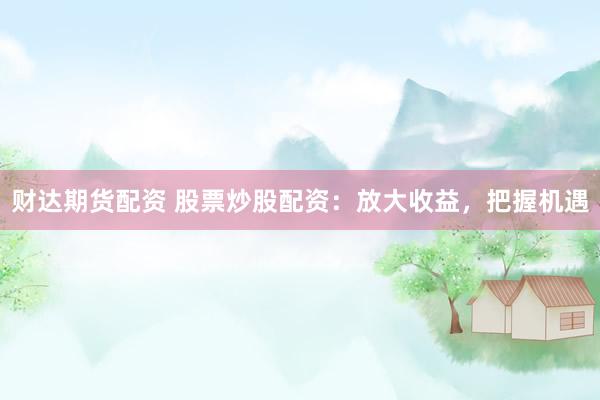 财达期货配资 股票炒股配资：放大收益，把握机遇