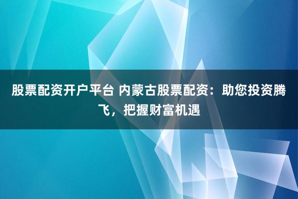 股票配资开户平台 内蒙古股票配资：助您投资腾飞，把握财富机遇