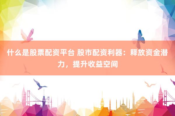 什么是股票配资平台 股市配资利器：释放资金潜力，提升收益空间