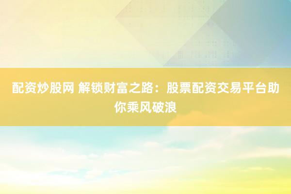 配资炒股网 解锁财富之路：股票配资交易平台助你乘风破浪