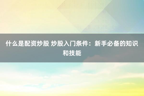 什么是配资炒股 炒股入门条件：新手必备的知识和技能