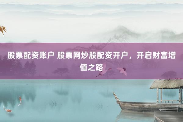 股票配资账户 股票网炒股配资开户，开启财富增值之路