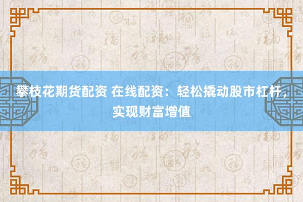 攀枝花期货配资 在线配资：轻松撬动股市杠杆，实现财富增值