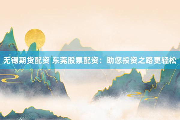 无锡期货配资 东莞股票配资：助您投资之路更轻松